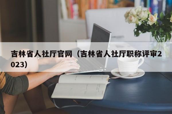 吉林省人社厅官网（吉林省人社厅职称评审2023）