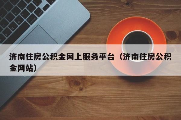 济南住房公积金网上服务平台（济南住房公积金网站）