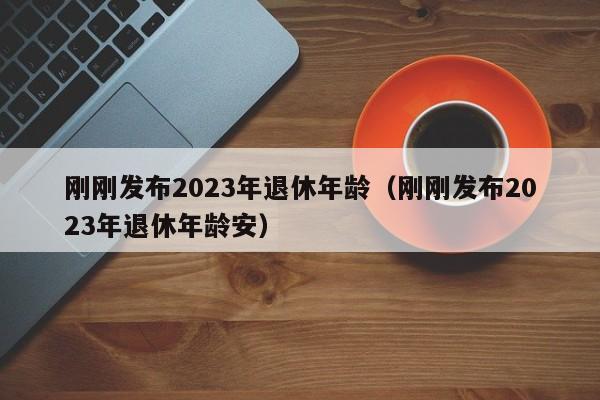 刚刚发布2023年退休年龄（刚刚发布2023年退休年龄安）
