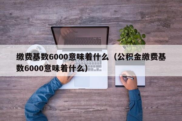 缴费基数6000意味着什么（公积金缴费基数6000意味着什么）