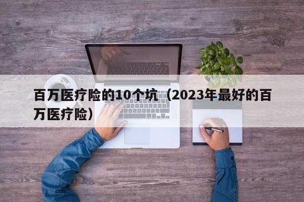 百万医疗险的10个坑（2023年最好的百万医疗险）