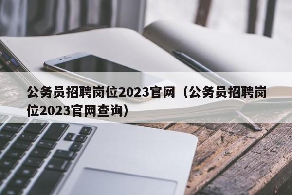 公务员招聘岗位2023官网（公务员招聘岗位2023官网查询）