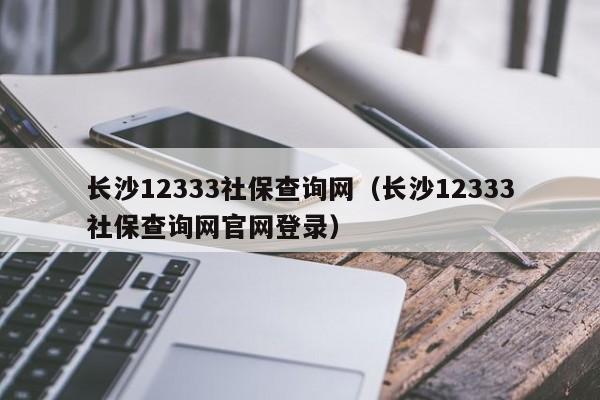 长沙12333社保查询网（长沙12333社保查询网官网登录）