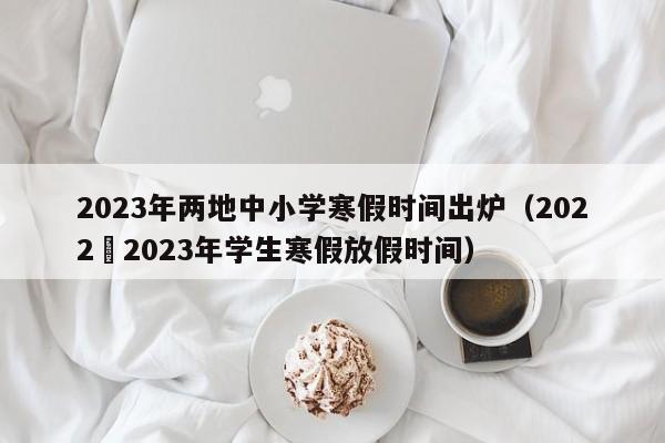 2023年两地中小学寒假时间出炉（2022–2023年学生寒假放假时间）