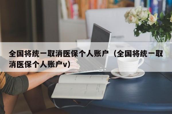 全国将统一取消医保个人账户（全国将统一取消医保个人账户v）