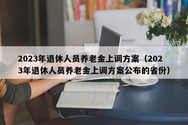 2023年退休人员养老金上调方案（2023年退休人员养老金上调方案公布的省份）