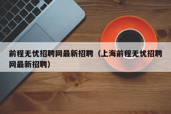 前程无忧招聘网最新招聘（上海前程无忧招聘网最新招聘）