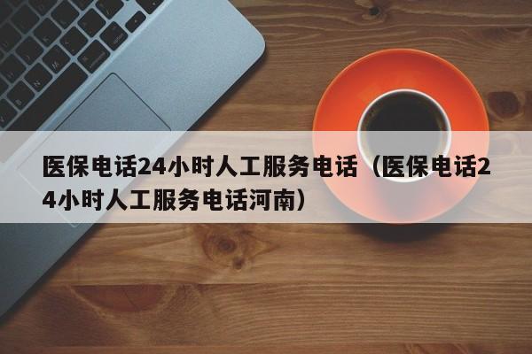 医保电话24小时人工服务电话（医保电话24小时人工服务电话河南）
