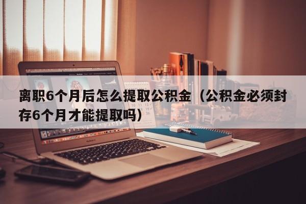 离职6个月后怎么提取公积金（公积金必须封存6个月才能提取吗）