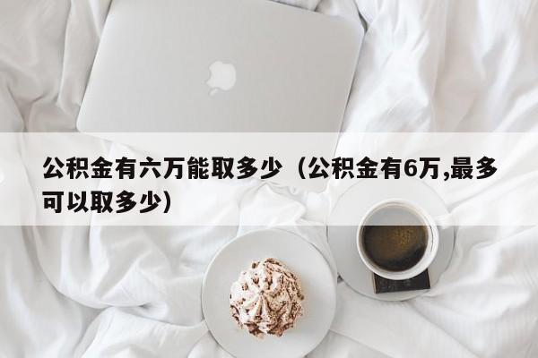 公积金有六万能取多少（公积金有6万,最多可以取多少）