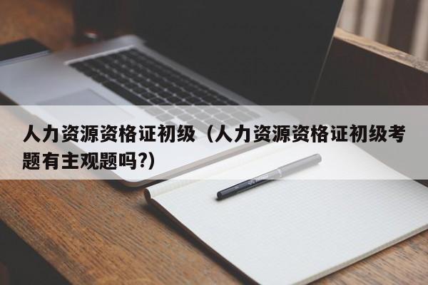 人力资源资格证初级（人力资源资格证初级考题有主观题吗?）