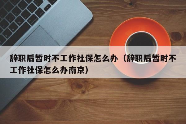 辞职后暂时不工作社保怎么办（辞职后暂时不工作社保怎么办南京）
