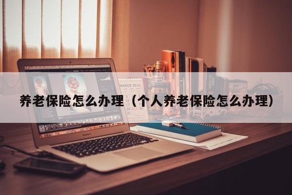 养老保险怎么办理（个人养老保险怎么办理）