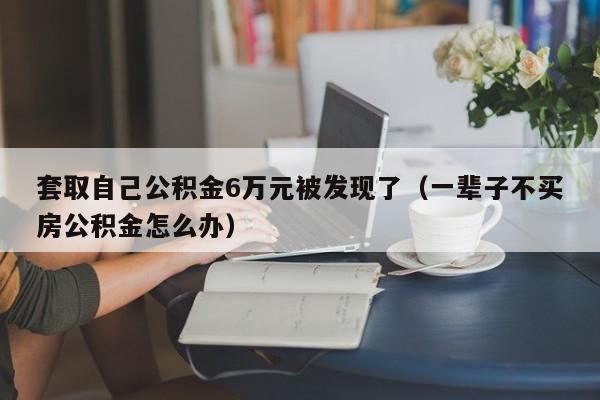 套取自己公积金6万元被发现了（一辈子不买房公积金怎么办）