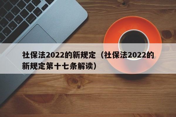社保法2022的新规定（社保法2022的新规定第十七条解读）