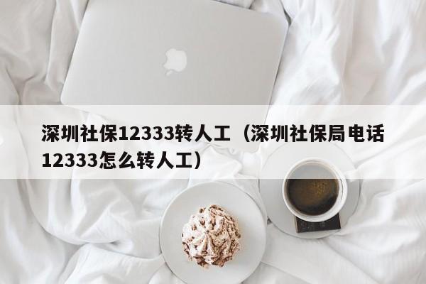 深圳社保12333转人工（深圳社保局电话12333怎么转人工）
