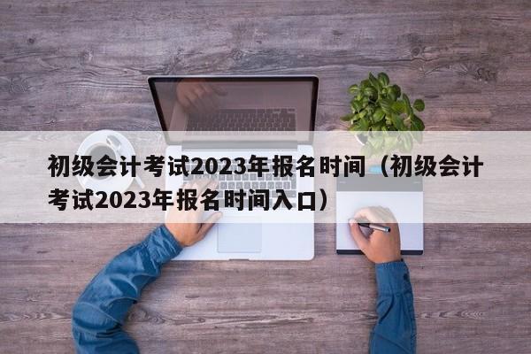初级会计考试2023年报名时间（初级会计考试2023年报名时间入口）