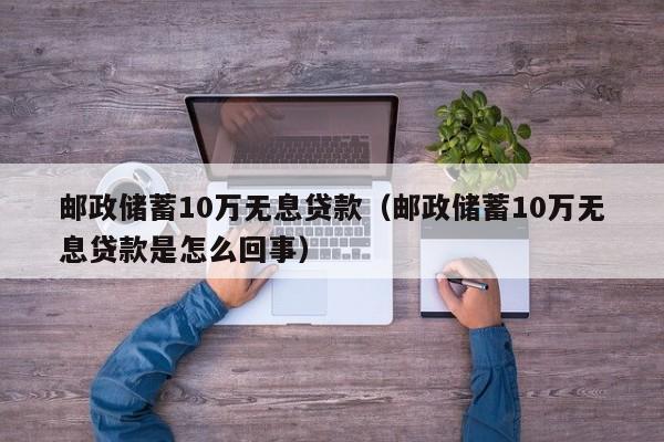 邮政储蓄10万无息贷款（邮政储蓄10万无息贷款是怎么回事）