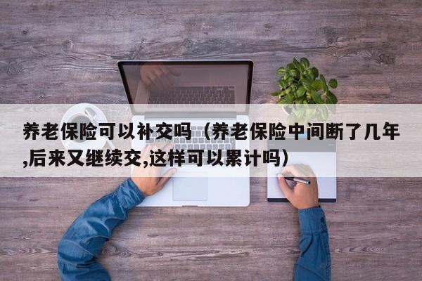 养老保险可以补交吗（养老保险中间断了几年,后来又继续交,这样可以累计吗）