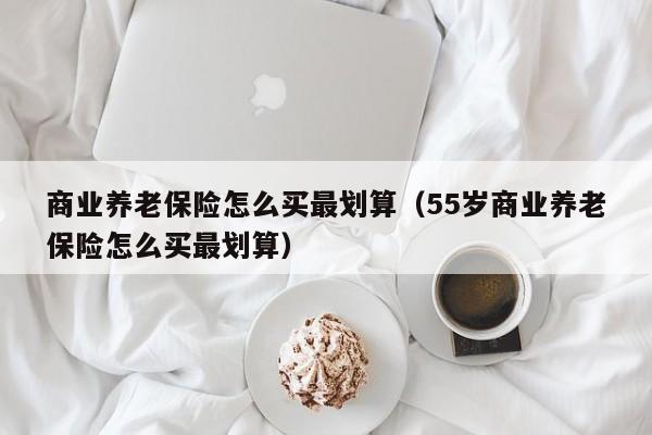 商业养老保险怎么买最划算（55岁商业养老保险怎么买最划算）