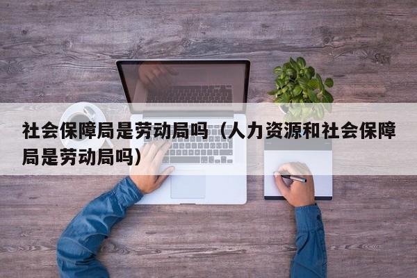 社会保障局是劳动局吗（人力资源和社会保障局是劳动局吗）