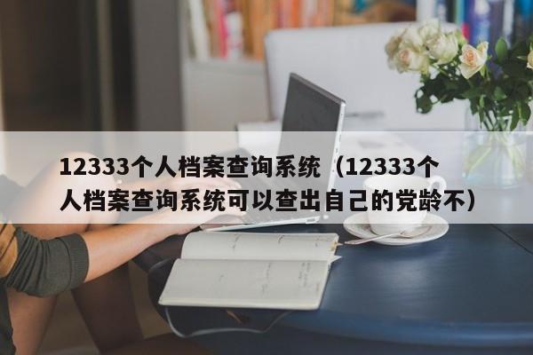 12333个人档案查询系统（12333个人档案查询系统可以查出自己的党龄不）