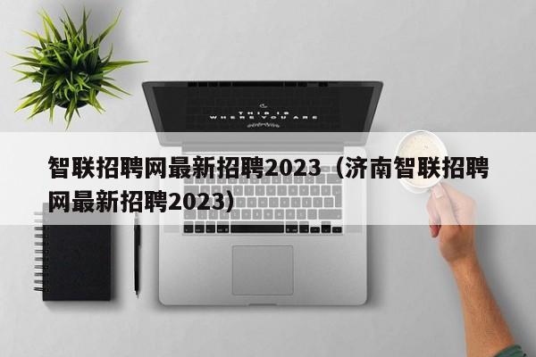 智联招聘网最新招聘2023（济南智联招聘网最新招聘2023）