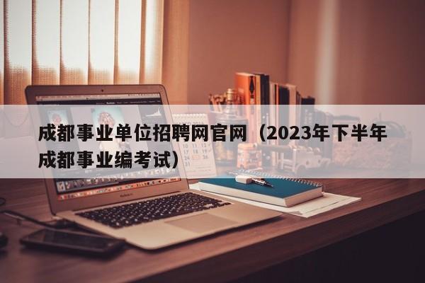 成都事业单位招聘网官网（2023年下半年成都事业编考试）