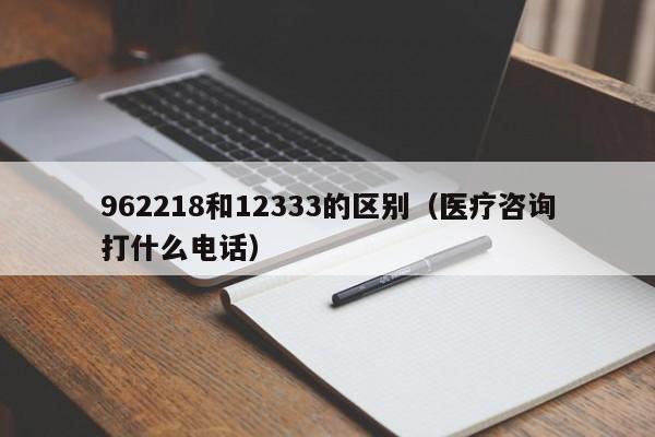 962218和12333的区别（医疗咨询打什么电话）