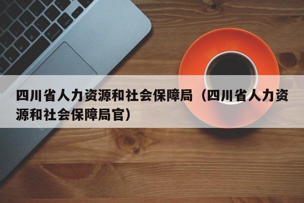 四川省人力资源和社会保障局（四川省人力资源和社会保障局官）