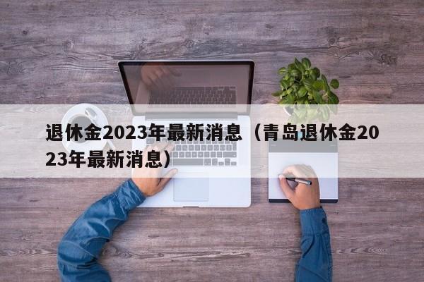 退休金2023年最新消息（青岛退休金2023年最新消息）