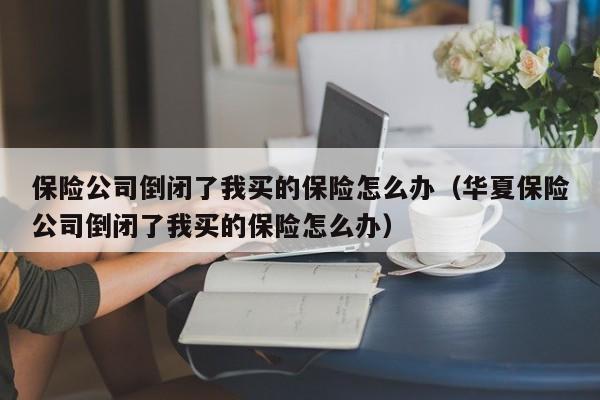 保险公司倒闭了我买的保险怎么办（华夏保险公司倒闭了我买的保险怎么办）