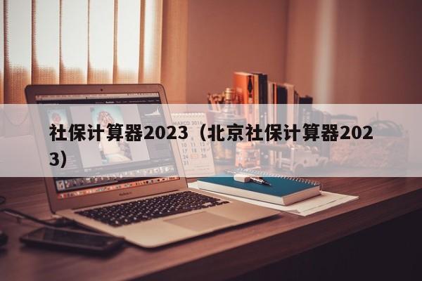社保计算器2023（北京社保计算器2023）