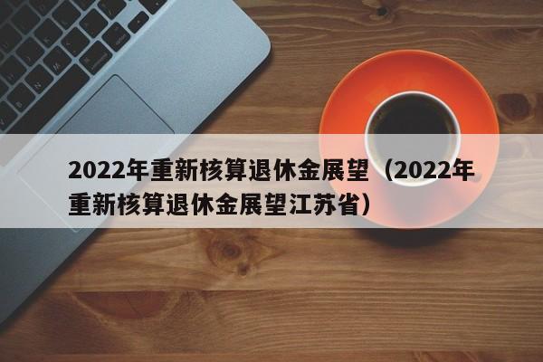 2022年重新核算退休金展望（2022年重新核算退休金展望江苏省）