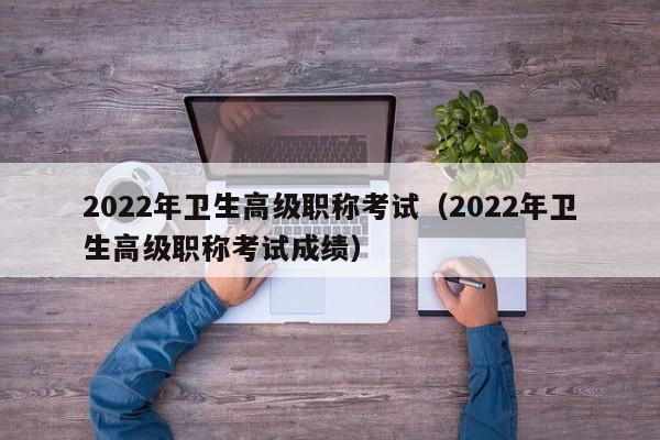 2022年卫生高级职称考试（2022年卫生高级职称考试成绩）
