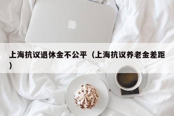 上海抗议退休金不公平（上海抗议养老金差距）