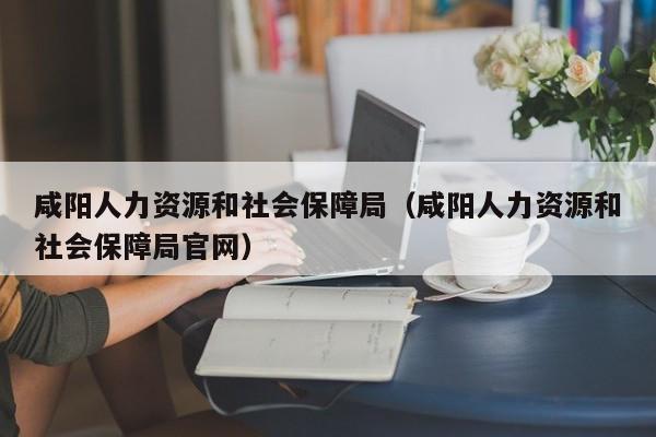 咸阳人力资源和社会保障局（咸阳人力资源和社会保障局官网）