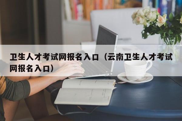 卫生人才考试网报名入口（云南卫生人才考试网报名入口）