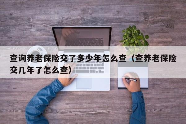 查询养老保险交了多少年怎么查（查养老保险交几年了怎么查）