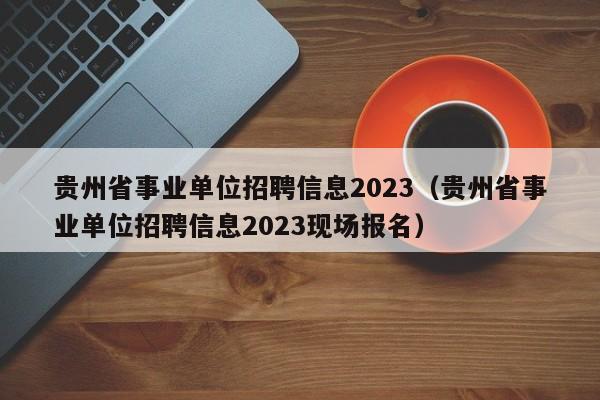 贵州省事业单位招聘信息2023（贵州省事业单位招聘信息2023现场报名）