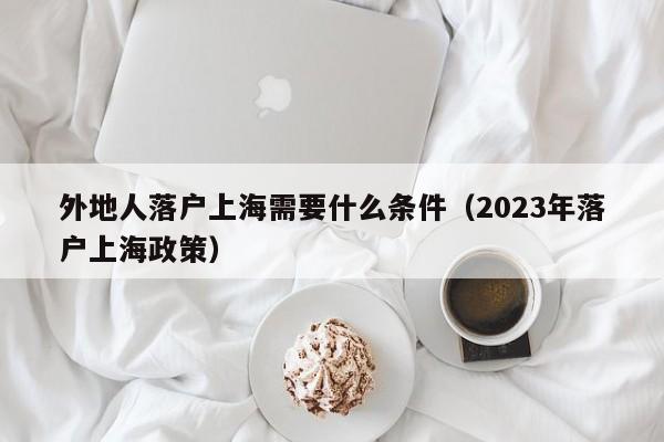 外地人落户上海需要什么条件（2023年落户上海政策）