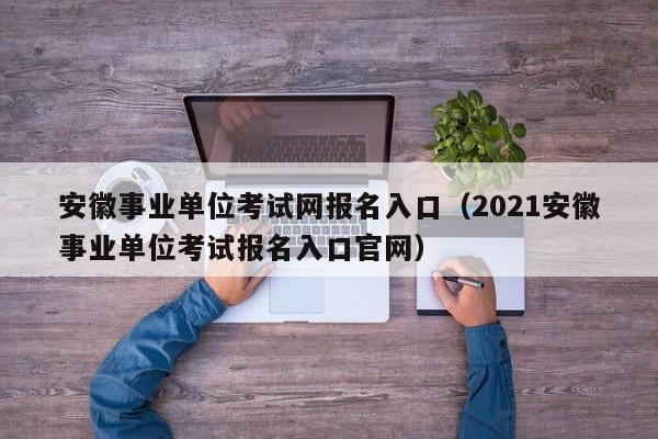 安徽事业单位考试网报名入口（2021安徽事业单位考试报名入口官网）