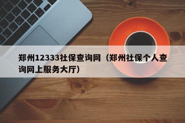 郑州12333社保查询网（郑州社保个人查询网上服务大厅）