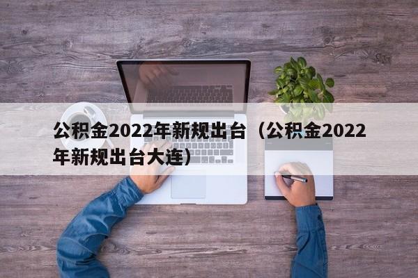 公积金2022年新规出台（公积金2022年新规出台大连）
