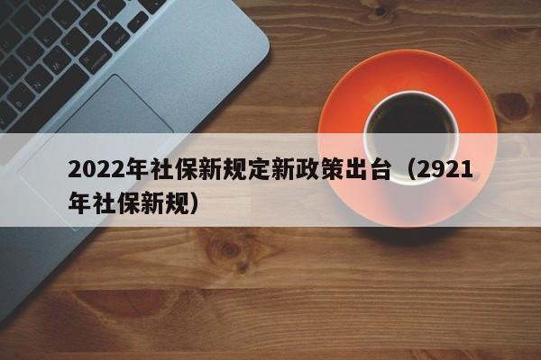 2022年社保新规定新政策出台（2921年社保新规）