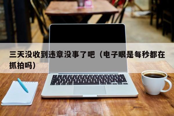 三天没收到违章没事了吧（电子眼是每秒都在抓拍吗）