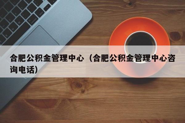 合肥公积金管理中心（合肥公积金管理中心咨询电话）