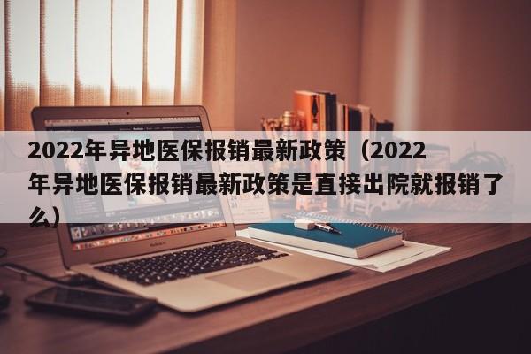 2022年异地医保报销最新政策（2022年异地医保报销最新政策是直接出院就报销了么）