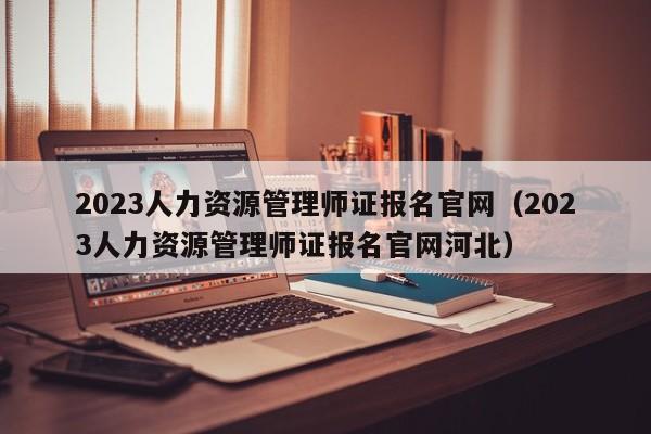 2023人力资源管理师证报名官网（2023人力资源管理师证报名官网河北）