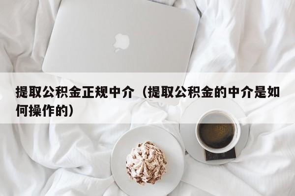 提取公积金正规中介（提取公积金的中介是如何操作的）
